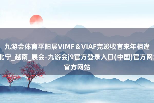 九游会体育平阳展VIMF＆VIAF完竣收官来年相逢_北宁_越南_展会-九游会j9官方登录入口(中国)官方网站