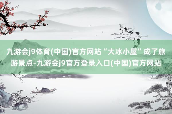 九游会j9体育(中国)官方网站“大冰小屋”成了旅游景点-九游会j9官方登录入口(中国)官方网站