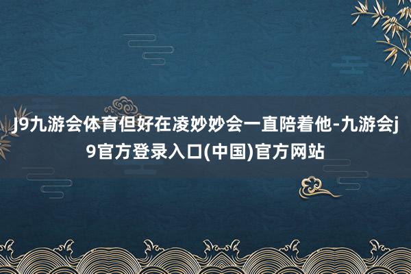 J9九游会体育但好在凌妙妙会一直陪着他-九游会j9官方登录入口(中国)官方网站