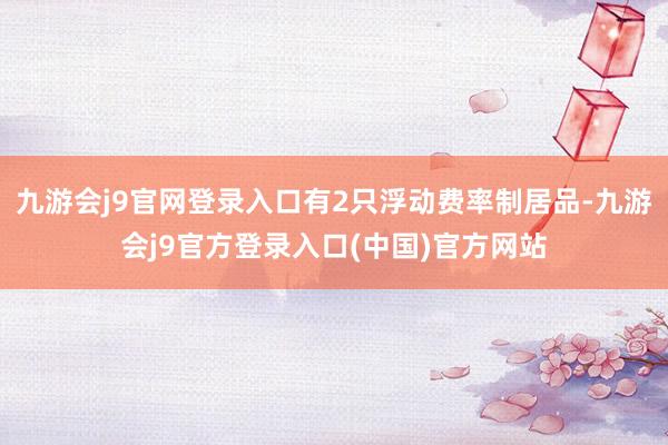 九游会j9官网登录入口有2只浮动费率制居品-九游会j9官方登录入口(中国)官方网站