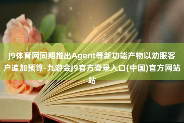 J9体育网同期推出Agent等新功能产物以劝服客户追加预算-九游会j9官方登录入口(中国)官方网站