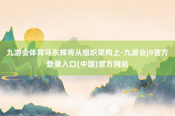 九游会体育马东辉将从组织架构上-九游会j9官方登录入口(中国)官方网站
