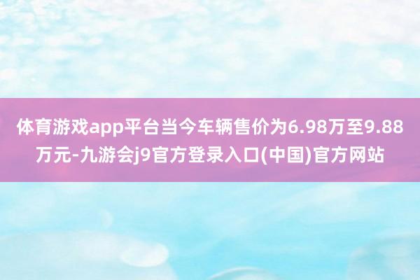 体育游戏app平台当今车辆售价为6.98万至9.88万元-九游会j9官方登录入口(中国)官方网站