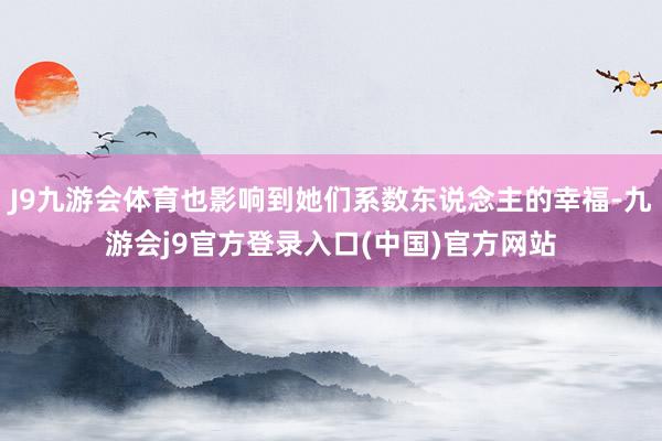 J9九游会体育也影响到她们系数东说念主的幸福-九游会j9官方登录入口(中国)官方网站