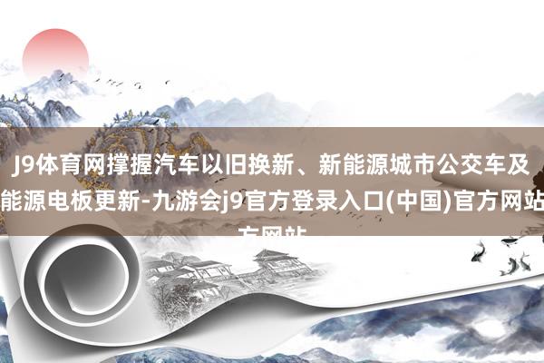 J9体育网撑握汽车以旧换新、新能源城市公交车及能源电板更新-九游会j9官方登录入口(中国)官方网站
