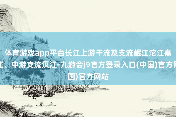 体育游戏app平台长江上游干流及支流岷江沱江嘉陵江、中游支流汉江-九游会j9官方登录入口(中国)官方网站