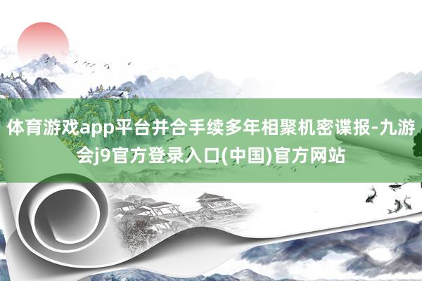 体育游戏app平台并合手续多年相聚机密谍报-九游会j9官方登录入口(中国)官方网站