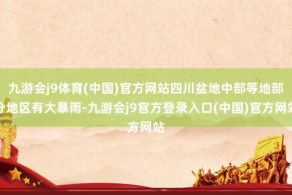 九游会j9体育(中国)官方网站四川盆地中部等地部分地区有大暴雨-九游会j9官方登录入口(中国)官方网站