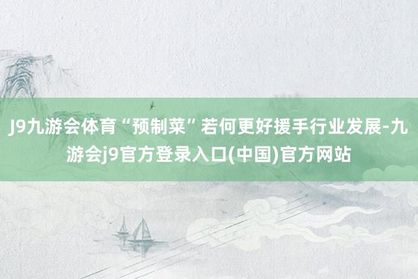 J9九游会体育“预制菜”若何更好援手行业发展-九游会j9官方登录入口(中国)官方网站