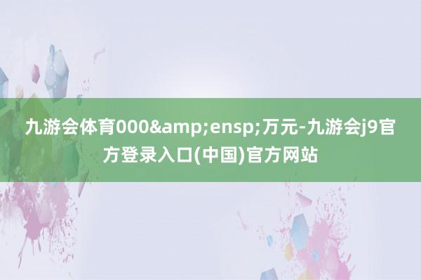 九游会体育000&ensp;万元-九游会j9官方登录入口(中国)官方网站