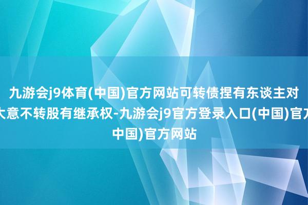九游会j9体育(中国)官方网站可转债捏有东谈主对转股大意不转股有继承权-九游会j9官方登录入口(中国)官方网站