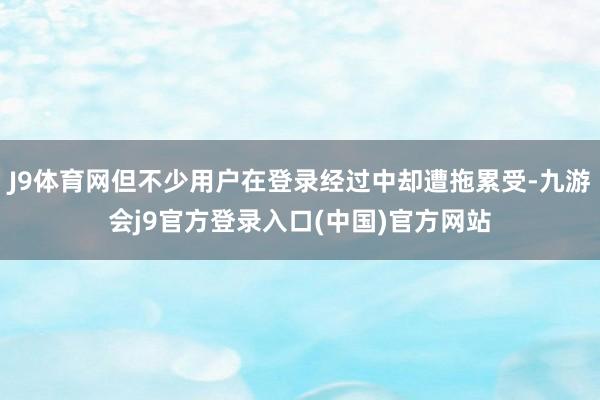 J9体育网但不少用户在登录经过中却遭拖累受-九游会j9官方登录入口(中国)官方网站
