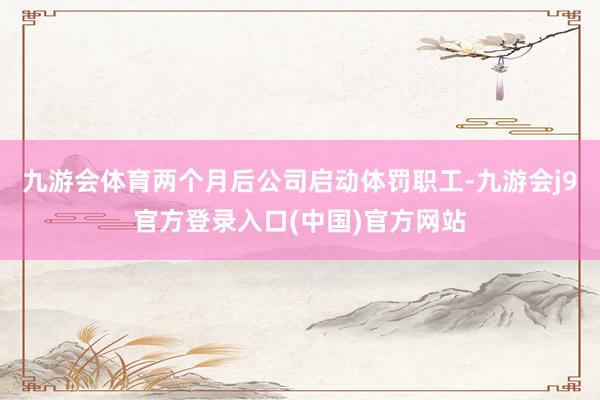 九游会体育两个月后公司启动体罚职工-九游会j9官方登录入口(中国)官方网站