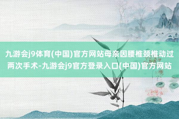 九游会j9体育(中国)官方网站母亲因腰椎颈椎动过两次手术-九游会j9官方登录入口(中国)官方网站