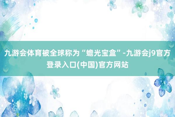 九游会体育被全球称为“蟾光宝盒”-九游会j9官方登录入口(中国)官方网站