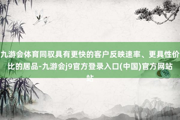九游会体育同驭具有更快的客户反映速率、更具性价比的居品-九游会j9官方登录入口(中国)官方网站