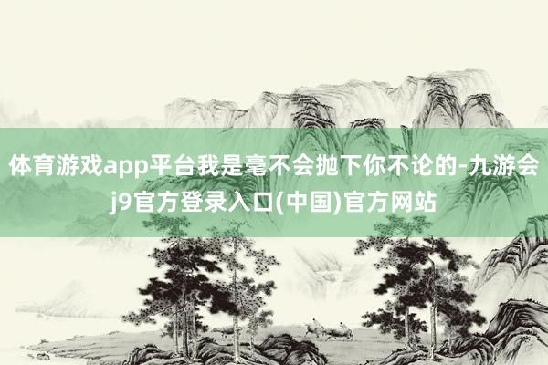 体育游戏app平台我是毫不会抛下你不论的-九游会j9官方登录入口(中国)官方网站
