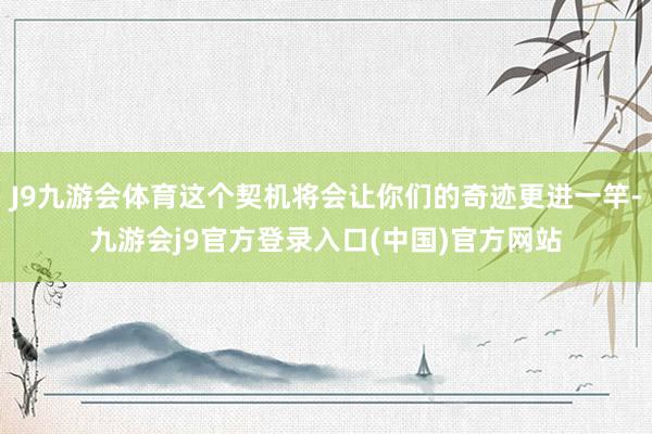 J9九游会体育这个契机将会让你们的奇迹更进一竿-九游会j9官方登录入口(中国)官方网站
