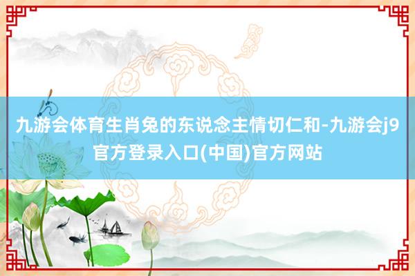 九游会体育生肖兔的东说念主情切仁和-九游会j9官方登录入口(中国)官方网站