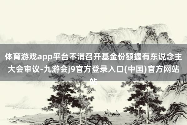 体育游戏app平台不消召开基金份额握有东说念主大会审议-九游会j9官方登录入口(中国)官方网站