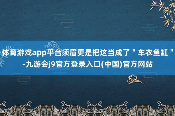 体育游戏app平台须眉更是把这当成了＂车衣鱼缸＂-九游会j9官方登录入口(中国)官方网站
