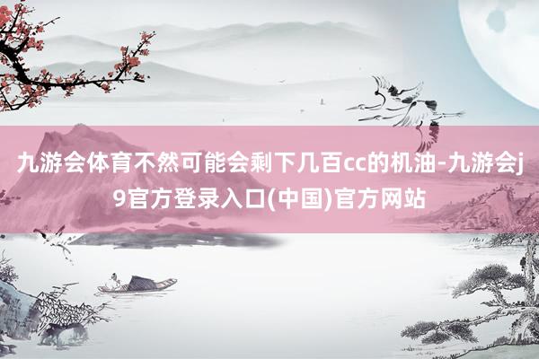 九游会体育不然可能会剩下几百cc的机油-九游会j9官方登录入口(中国)官方网站