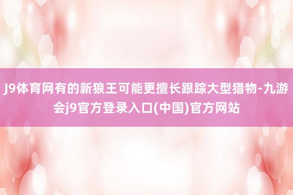 J9体育网有的新狼王可能更擅长跟踪大型猎物-九游会j9官方登录入口(中国)官方网站