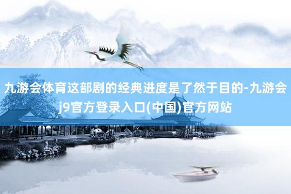 九游会体育这部剧的经典进度是了然于目的-九游会j9官方登录入口(中国)官方网站