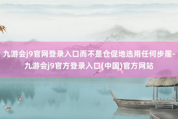 九游会j9官网登录入口而不是仓促地选用任何步履-九游会j9官方登录入口(中国)官方网站