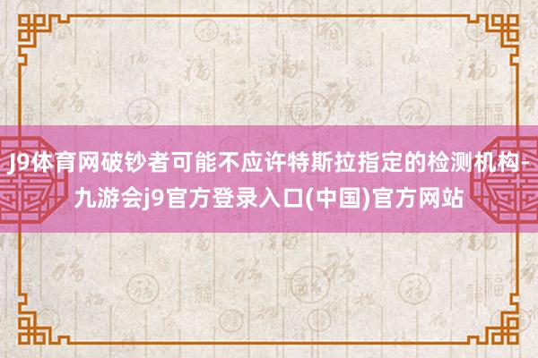 J9体育网破钞者可能不应许特斯拉指定的检测机构-九游会j9官方登录入口(中国)官方网站