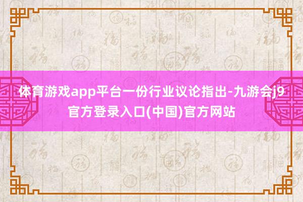体育游戏app平台　　一份行业议论指出-九游会j9官方登录入口(中国)官方网站