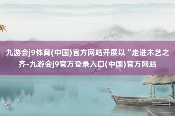 九游会j9体育(中国)官方网站开展以“走进木艺之齐-九游会j9官方登录入口(中国)官方网站
