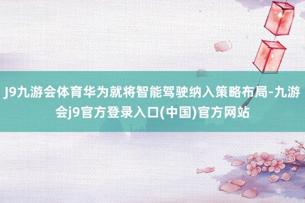 J9九游会体育华为就将智能驾驶纳入策略布局-九游会j9官方登录入口(中国)官方网站