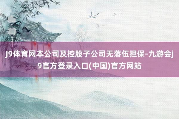 J9体育网本公司及控股子公司无落伍担保-九游会j9官方登录入口(中国)官方网站