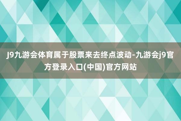 J9九游会体育属于股票来去终点波动-九游会j9官方登录入口(中国)官方网站