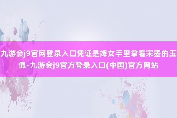 九游会j9官网登录入口凭证是婢女手里拿着宋墨的玉佩-九游会j9官方登录入口(中国)官方网站