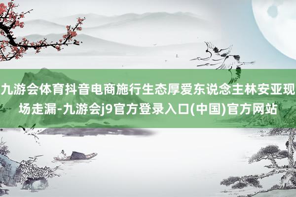 九游会体育抖音电商施行生态厚爱东说念主林安亚现场走漏-九游会j9官方登录入口(中国)官方网站