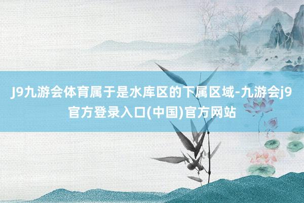 J9九游会体育属于是水库区的下属区域-九游会j9官方登录入口(中国)官方网站