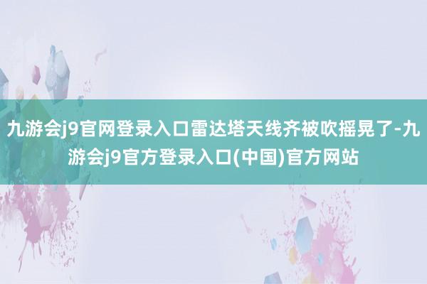 九游会j9官网登录入口雷达塔天线齐被吹摇晃了-九游会j9官方登录入口(中国)官方网站