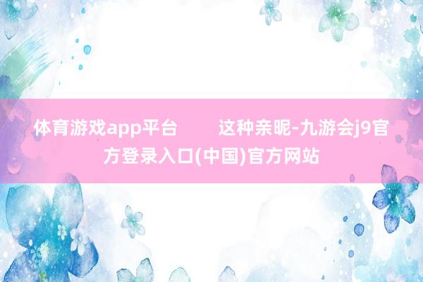 体育游戏app平台        这种亲昵-九游会j9官方登录入口(中国)官方网站