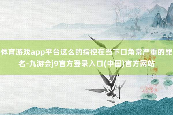 体育游戏app平台这么的指控在当下口角常严重的罪名-九游会j9官方登录入口(中国)官方网站