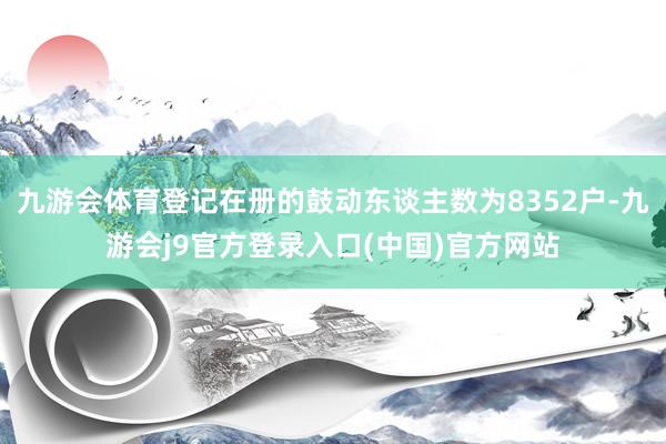 九游会体育登记在册的鼓动东谈主数为8352户-九游会j9官方登录入口(中国)官方网站