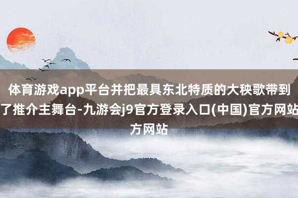 体育游戏app平台并把最具东北特质的大秧歌带到了推介主舞台-九游会j9官方登录入口(中国)官方网站