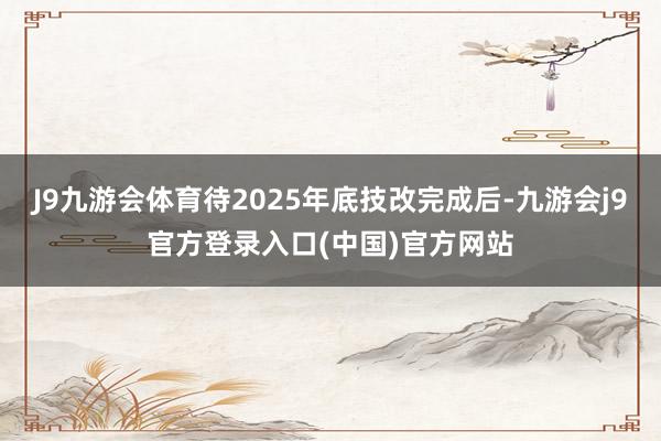 J9九游会体育待2025年底技改完成后-九游会j9官方登录入口(中国)官方网站