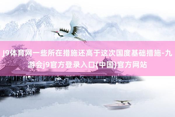 J9体育网一些所在措施还高于这次国度基础措施-九游会j9官方登录入口(中国)官方网站