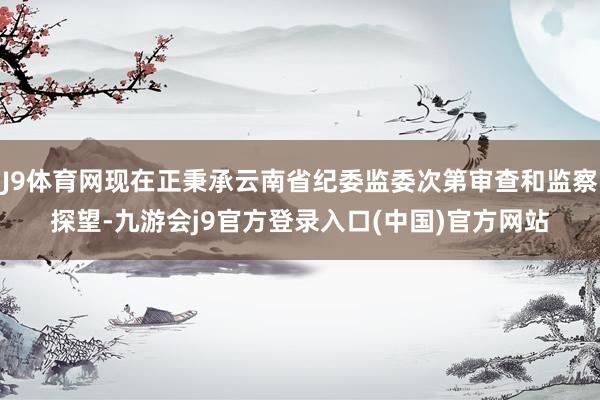 J9体育网现在正秉承云南省纪委监委次第审查和监察探望-九游会j9官方登录入口(中国)官方网站