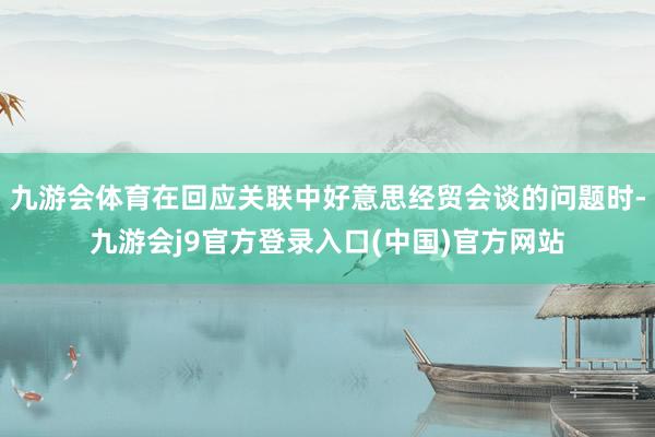 九游会体育在回应关联中好意思经贸会谈的问题时-九游会j9官方登录入口(中国)官方网站