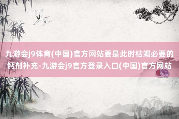 九游会j9体育(中国)官方网站要是此时枯竭必要的钙剂补充-九游会j9官方登录入口(中国)官方网站