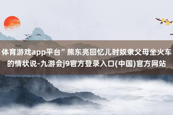 体育游戏app平台”熊东亮回忆儿时奴隶父母坐火车的情状说-九游会j9官方登录入口(中国)官方网站