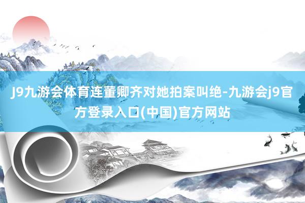 J9九游会体育连董卿齐对她拍案叫绝-九游会j9官方登录入口(中国)官方网站